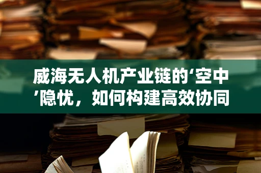 威海无人机产业链的‘空中’隐忧，如何构建高效协同的供应链生态系统？