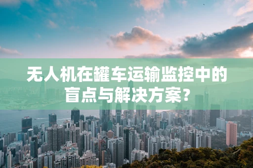 无人机在罐车运输监控中的盲点与解决方案？