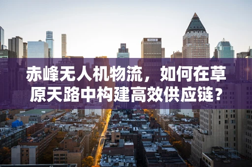 赤峰无人机物流，如何在草原天路中构建高效供应链？