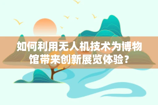 如何利用无人机技术为博物馆带来创新展览体验？