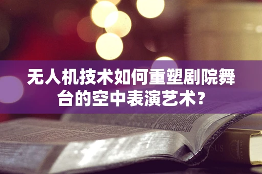 无人机技术如何重塑剧院舞台的空中表演艺术？