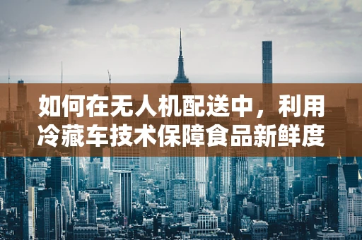 如何在无人机配送中，利用冷藏车技术保障食品新鲜度？