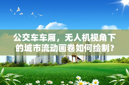 公交车车厢，无人机视角下的城市流动画卷如何绘制？