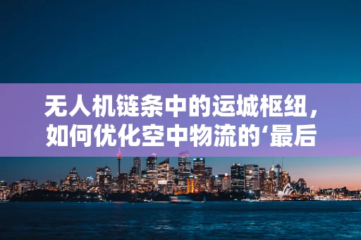 无人机链条中的运城枢纽，如何优化空中物流的‘最后一公里’？