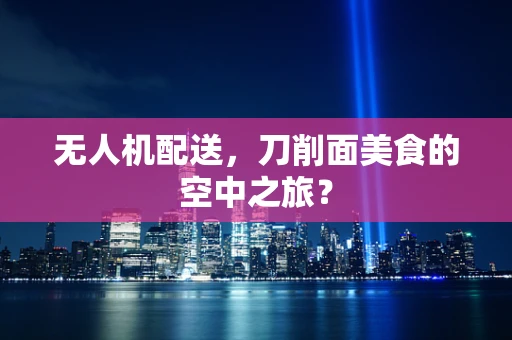 无人机配送，刀削面美食的空中之旅？