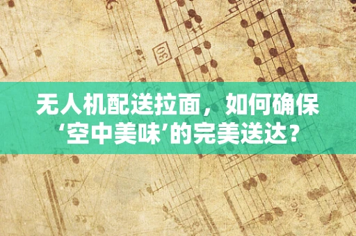 无人机配送拉面，如何确保‘空中美味’的完美送达？