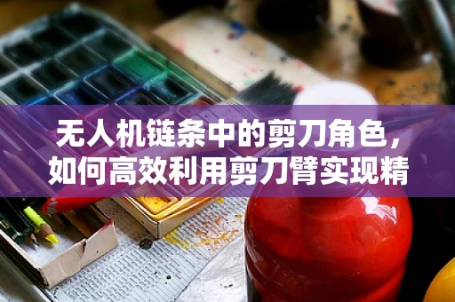 无人机链条中的剪刀角色，如何高效利用剪刀臂实现精准操控？