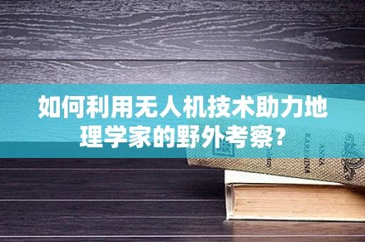 如何利用无人机技术助力地理学家的野外考察？
