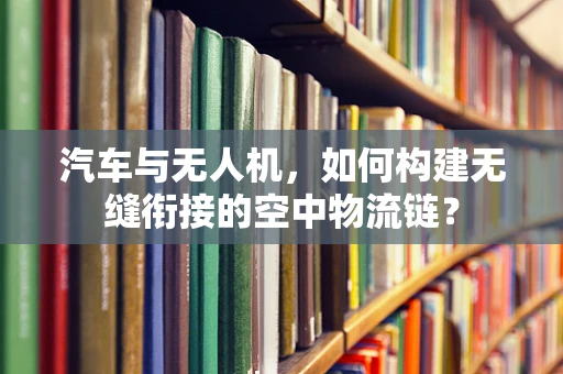 汽车与无人机，如何构建无缝衔接的空中物流链？