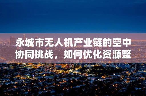 永城市无人机产业链的空中协同挑战，如何优化资源整合与技术创新？