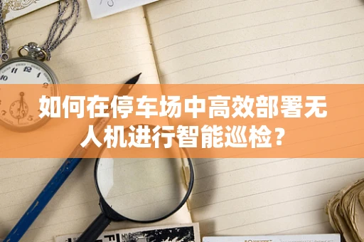 如何在停车场中高效部署无人机进行智能巡检？