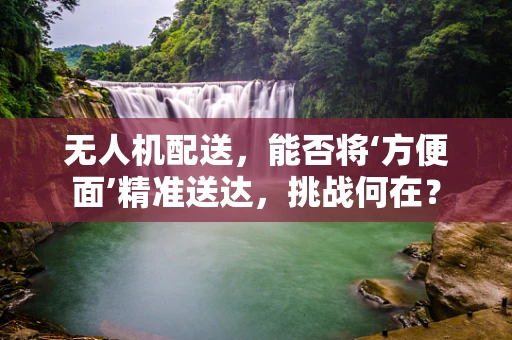 无人机配送，能否将‘方便面’精准送达，挑战何在？