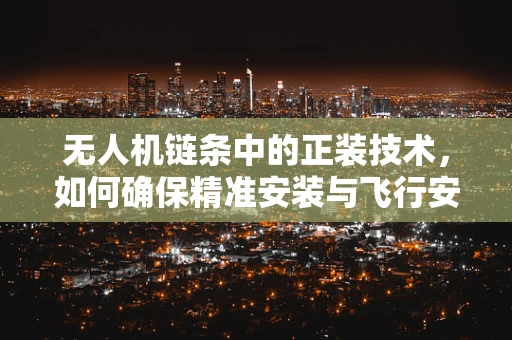 无人机链条中的正装技术，如何确保精准安装与飞行安全？