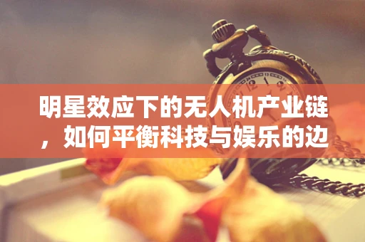 明星效应下的无人机产业链，如何平衡科技与娱乐的边界？