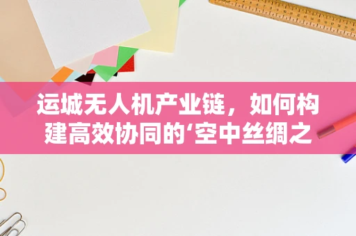 运城无人机产业链，如何构建高效协同的‘空中丝绸之路’？