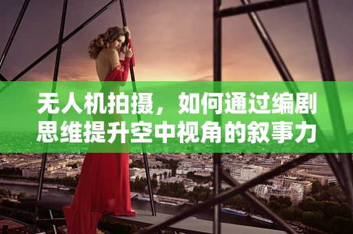 无人机拍摄，如何通过编剧思维提升空中视角的叙事力？