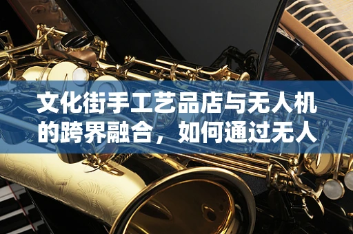 文化街手工艺品店与无人机的跨界融合，如何通过无人机技术提升传统手工艺的展示与销售？