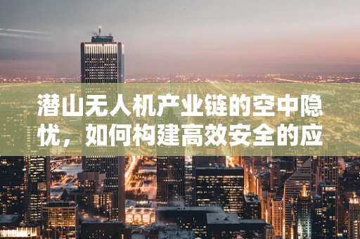 潜山无人机产业链的空中隐忧，如何构建高效安全的应用生态？