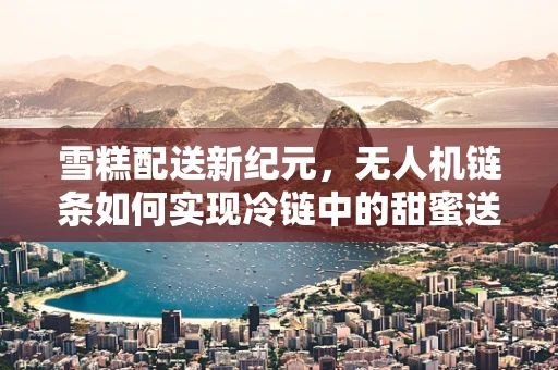 雪糕配送新纪元，无人机链条如何实现冷链中的甜蜜送达？