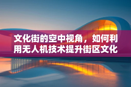 文化街的空中视角，如何利用无人机技术提升街区文化体验？