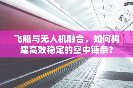 飞艇与无人机融合，如何构建高效稳定的空中链条？