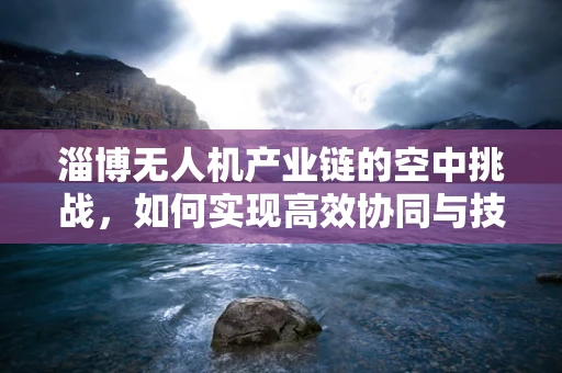 淄博无人机产业链的空中挑战，如何实现高效协同与技术创新？