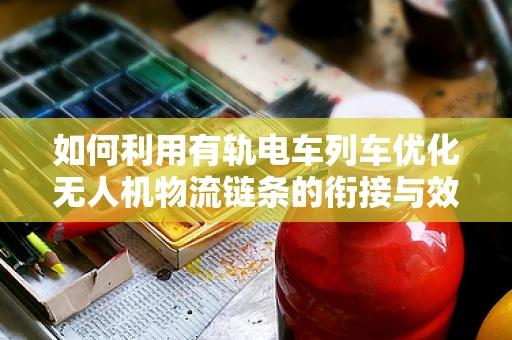 如何利用有轨电车列车优化无人机物流链条的衔接与效率？