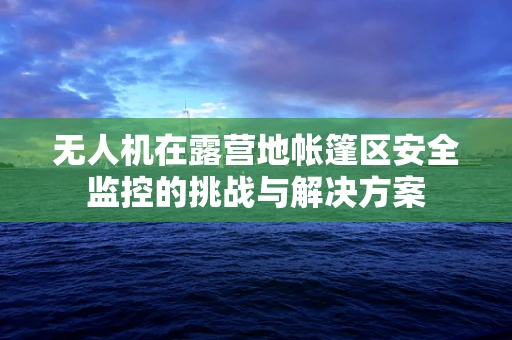 无人机在露营地帐篷区安全监控的挑战与解决方案