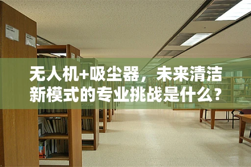 无人机+吸尘器，未来清洁新模式的专业挑战是什么？