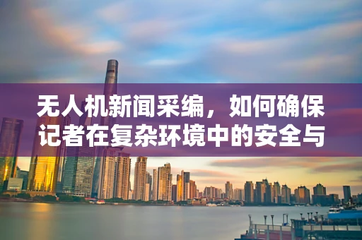 无人机新闻采编，如何确保记者在复杂环境中的安全与高效？
