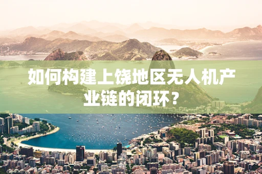 如何构建上饶地区无人机产业链的闭环？