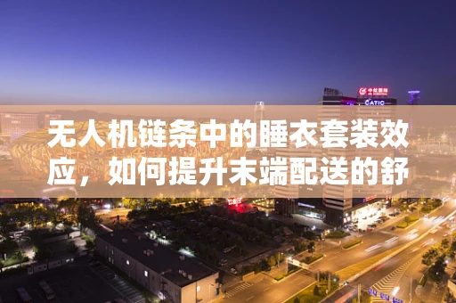 无人机链条中的睡衣套装效应，如何提升末端配送的舒适度与效率？