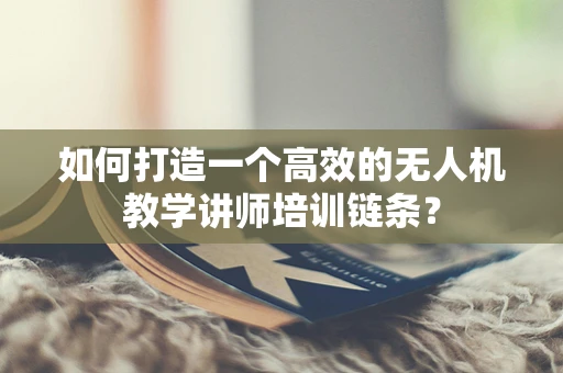 如何打造一个高效的无人机教学讲师培训链条？