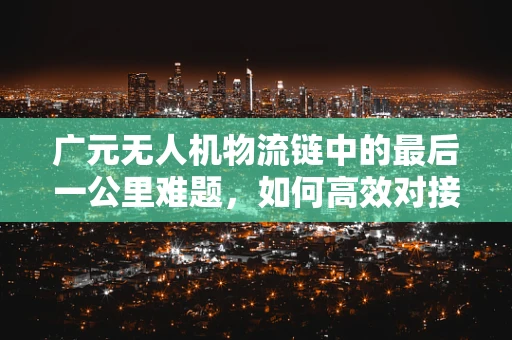 广元无人机物流链中的最后一公里难题，如何高效对接偏远地区？