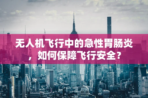 无人机飞行中的急性胃肠炎，如何保障飞行安全？