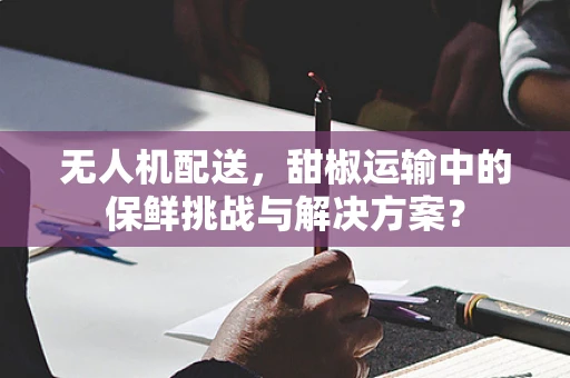 无人机配送，甜椒运输中的保鲜挑战与解决方案？