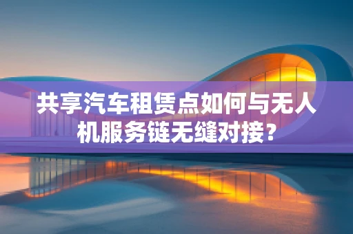 共享汽车租赁点如何与无人机服务链无缝对接？
