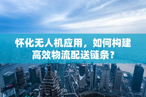 怀化无人机应用，如何构建高效物流配送链条？