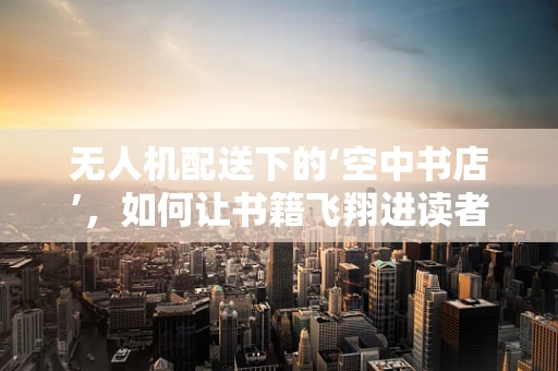 无人机配送下的‘空中书店’，如何让书籍飞翔进读者手中？
