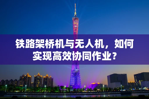 铁路架桥机与无人机，如何实现高效协同作业？