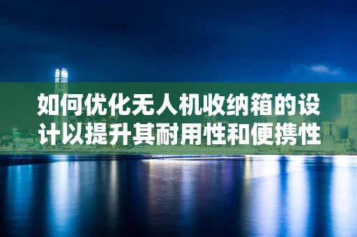 如何优化无人机收纳箱的设计以提升其耐用性和便携性？