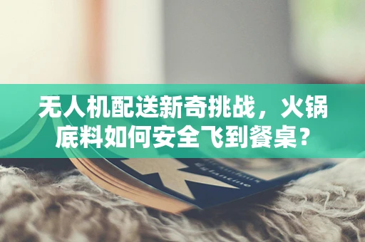 无人机配送新奇挑战，火锅底料如何安全飞到餐桌？