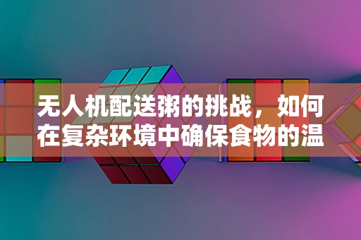 无人机配送粥的挑战，如何在复杂环境中确保食物的温暖与安全？