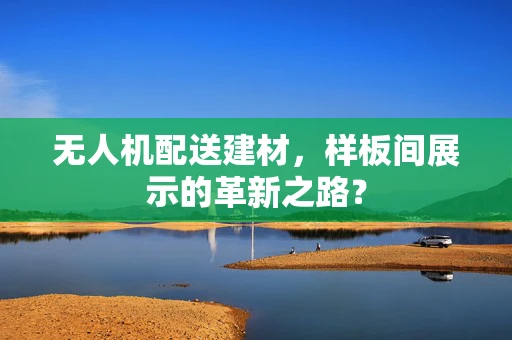 无人机配送建材，样板间展示的革新之路？