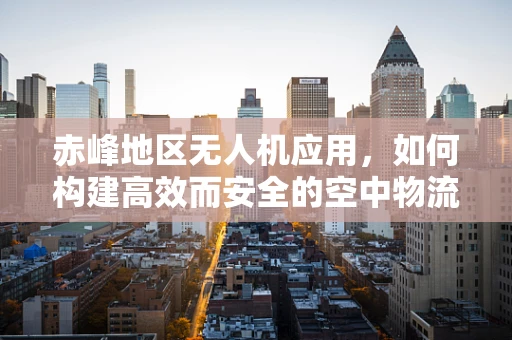 赤峰地区无人机应用，如何构建高效而安全的空中物流链条？