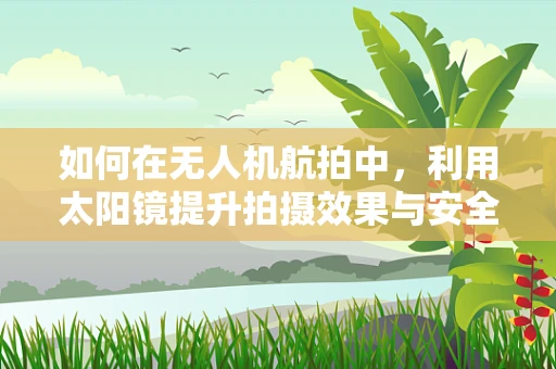 如何在无人机航拍中，利用太阳镜提升拍摄效果与安全性？