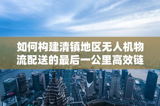 如何构建清镇地区无人机物流配送的最后一公里高效链条？