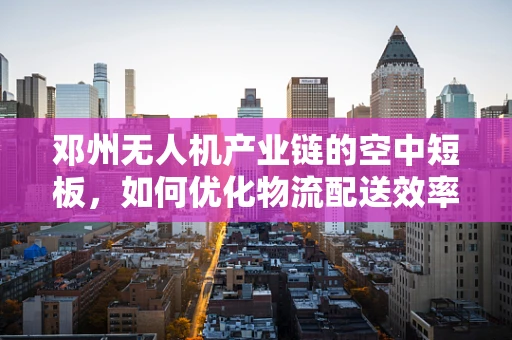 邓州无人机产业链的空中短板，如何优化物流配送效率？