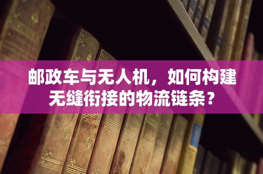 邮政车与无人机，如何构建无缝衔接的物流链条？