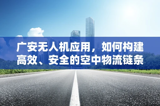 广安无人机应用，如何构建高效、安全的空中物流链条？